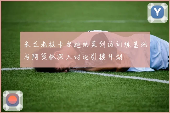 米兰老板卡尔迪纳莱到访训练基地与阿莫林深入讨论引援计划